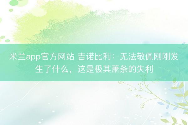 米兰app官方网站 吉诺比利：无法敬佩刚刚发生了什么，这是极其萧条的失利