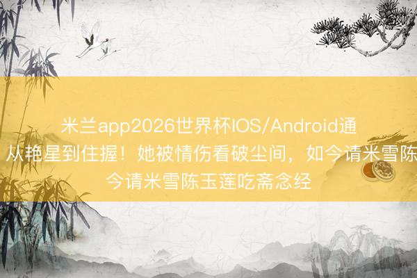 米兰app2026世界杯IOS/Android通用手机版下载 从艳星到住握！她被情伤看破尘间，如今请米雪陈玉莲吃斋念经