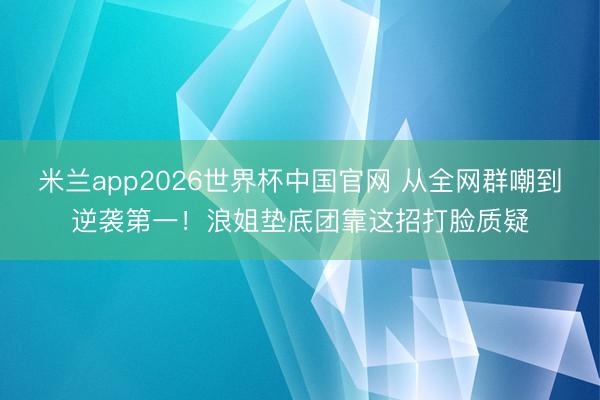 米兰app2026世界杯中国官网 从全网群嘲到逆袭第一！浪姐垫底团靠这招打脸质疑