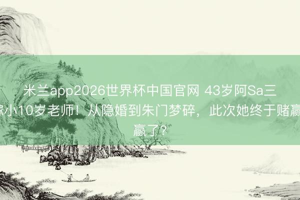 米兰app2026世界杯中国官网 43岁阿Sa三婚嫁小10岁老师！从隐婚到朱门梦碎，此次她终于赌赢了？