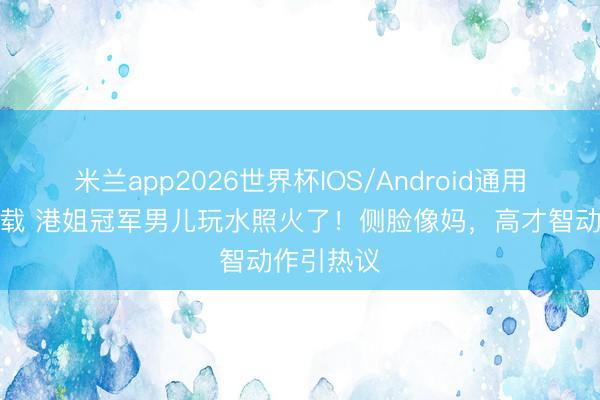 米兰app2026世界杯IOS/Android通用手机版下载 港姐冠军男儿玩水照火了!侧脸像妈,高才智动作引热议