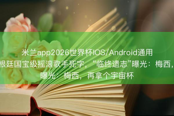 米兰app2026世界杯IOS/Android通用手机版下载 阿根廷国宝级摇滚歌手死字，“临终遗志”曝光：梅西，再拿个宇宙杯