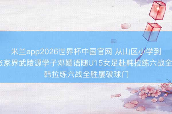 米兰app2026世界杯中国官网 从山区小学到国际赛场 张家界武陵源学子邓嫣语随U15女足赴韩拉练六战全胜屡破球门