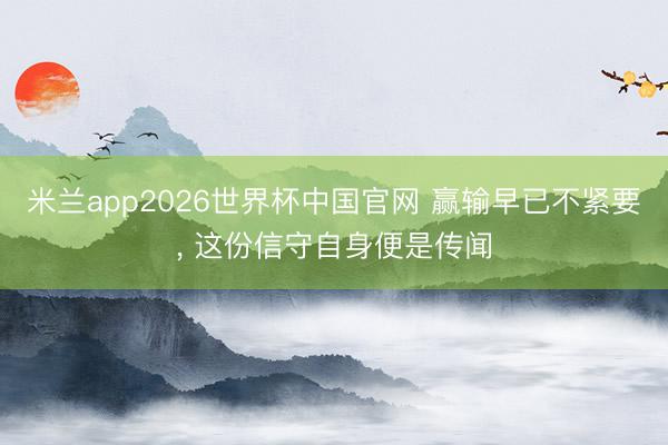米兰app2026世界杯中国官网 赢输早已不紧要, 这份信守自身便是传闻