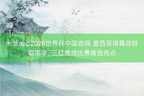 米兰app2026世界杯中国官网 墨西哥揭幕战轻取南非， 三红竟成比赛唯独亮点