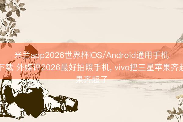 米兰app2026世界杯IOS/Android通用手机版下载 外媒评2026最好拍照手机， vivo把三星苹果齐超了