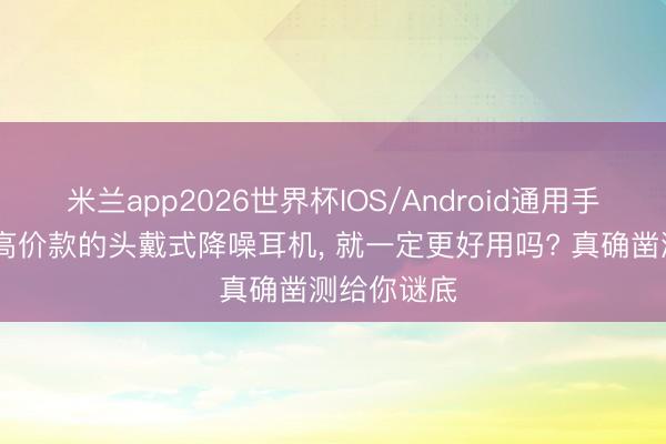 米兰app2026世界杯IOS/Android通用手机版下载 高价款的头戴式降噪耳机， 就一定更好用吗? 真确凿测给你谜底