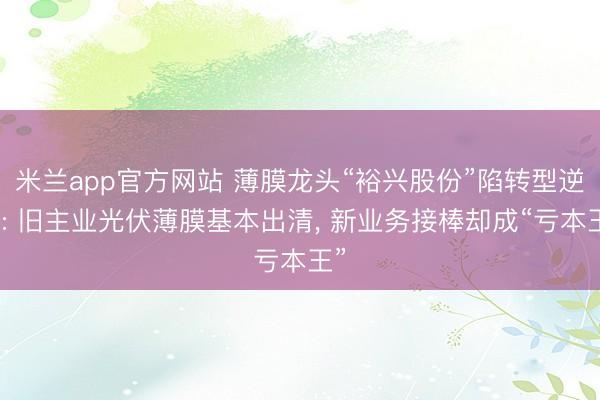 米兰app官方网站 薄膜龙头“裕兴股份”陷转型逆境: 旧主业光伏薄膜基本出清, 新业务接棒却成“亏本王”