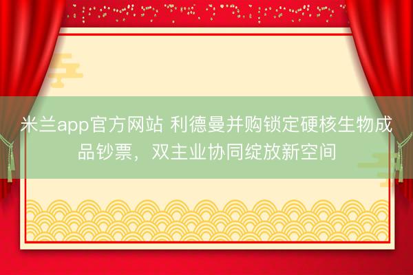 米兰app官方网站 利德曼并购锁定硬核生物成品钞票，双主业协同绽放新空间