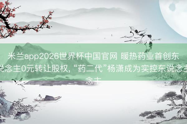 米兰app2026世界杯中国官网 暖热药业首创东说念主0元转让股权, “药二代”杨潇成为实控东说念主