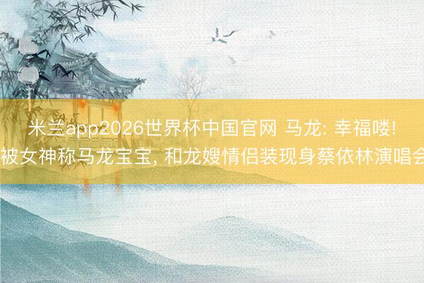 米兰app2026世界杯中国官网 马龙: 幸福喽! 被女神称马龙宝宝， 和龙嫂情侣装现身蔡依林演唱会