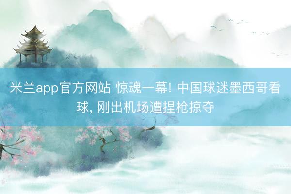 米兰app官方网站 惊魂一幕! 中国球迷墨西哥看球， 刚出机场遭捏枪掠夺