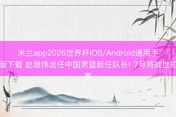 米兰app2026世界杯IOS/Android通用手机版下载 赵继伟出任中国男篮新任队长! 7月将战世初赛