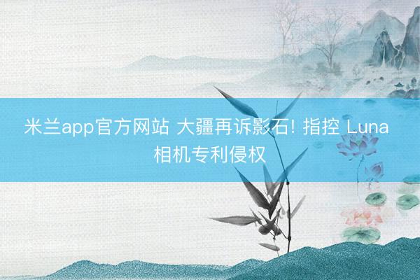米兰app官方网站 大疆再诉影石! 指控 Luna 相机专利侵权