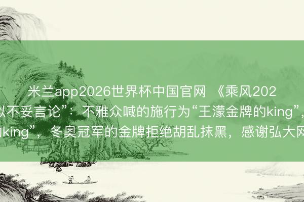 米兰app2026世界杯中国官网 《乘风2026》修起“内行评审疑似不妥言论”：不雅众喊的施行为“王濛金牌的king”，冬奥冠军的金牌拒绝胡乱抹黑，感谢弘大网友的关心和监督