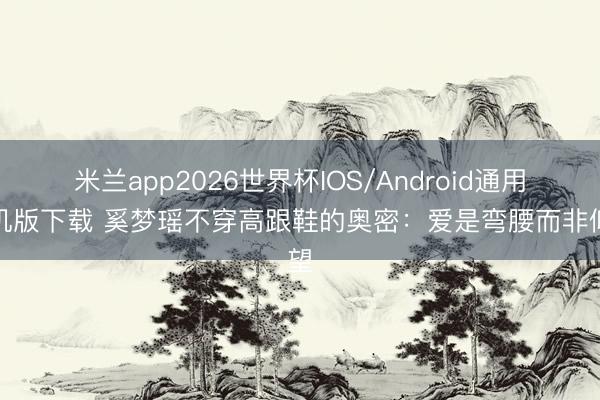米兰app2026世界杯IOS/Android通用手机版下载 奚梦瑶不穿高跟鞋的奥密：爱是弯腰而非仰望