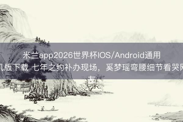 米兰app2026世界杯IOS/Android通用手机版下载 七年之约补办现场，奚梦瑶弯腰细节看哭网友