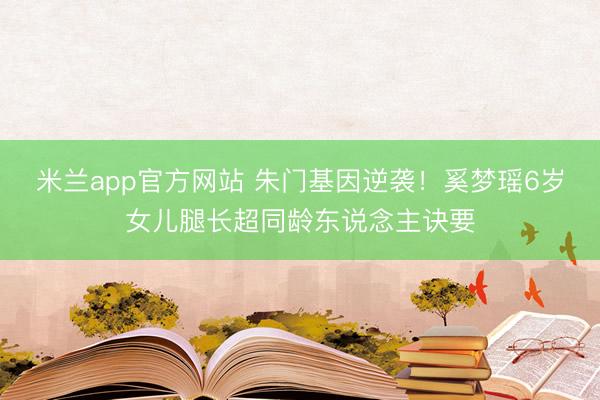 米兰app官方网站 朱门基因逆袭!奚梦瑶6岁女儿腿长超同龄东说念主诀要