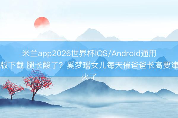 米兰app2026世界杯IOS/Android通用手机版下载 腿长酸了?奚梦瑶女儿每天催爸爸长高要津火了