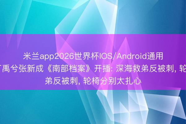 米兰app2026世界杯IOS/Android通用手机版下载 丁禹兮张新成《南部档案》开播: 深海救弟反被刺, 轮椅分别太扎心
