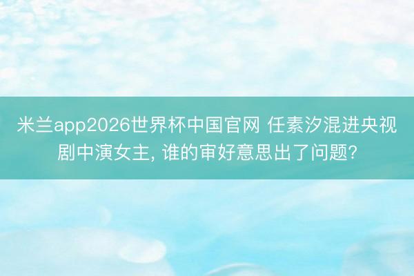 米兰app2026世界杯中国官网 任素汐混进央视剧中演女主， 谁的审好意思出了问题?