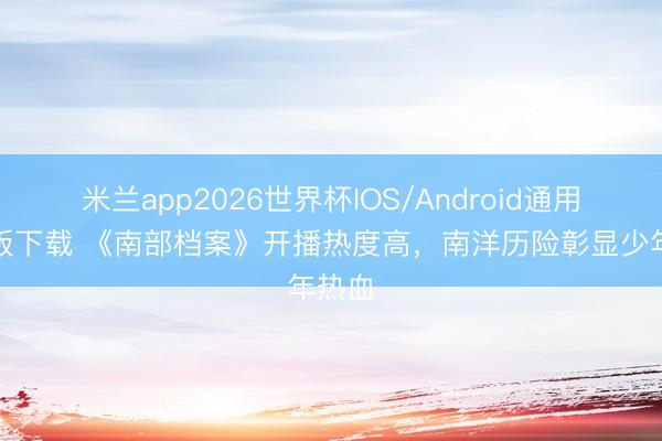 米兰app2026世界杯IOS/Android通用手机版下载 《南部档案》开播热度高，南洋历险彰显少年热血