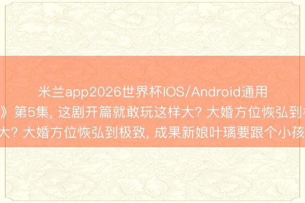 米兰app2026世界杯IOS/Android通用手机版下载 刚看完《莫离》第5集， 这剧开篇就敢玩这样大? 大婚方位恢弘到极致， 成果新娘叶璃要跟个小孩拜堂!