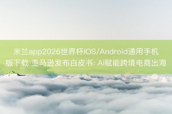 米兰app2026世界杯IOS/Android通用手机版下载 亚马逊发布白皮书: AI赋能跨境电商出海