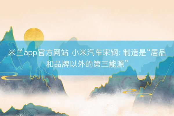 米兰app官方网站 小米汽车宋钢: 制造是“居品和品牌以外的第三能源”