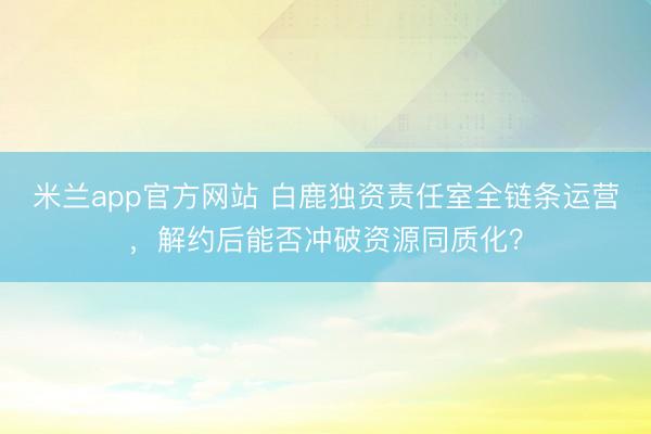 米兰app官方网站 白鹿独资责任室全链条运营,解约后能否冲破资源同质化?