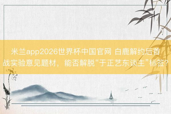 米兰app2026世界杯中国官网 白鹿解约后首战实验意见题材，能否解脱“于正艺东谈主”标签？
