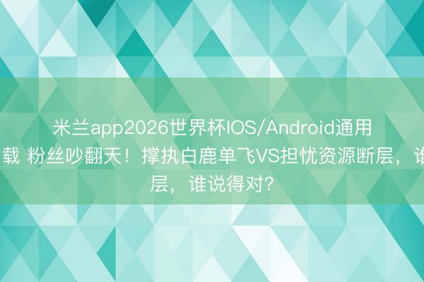 米兰app2026世界杯IOS/Android通用手机版下载 粉丝吵翻天!撑执白鹿单飞VS担忧资源断层,谁说得对?
