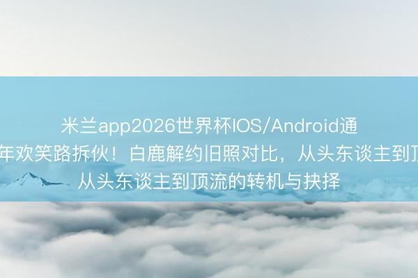 米兰app2026世界杯IOS/Android通用手机版下载 九年欢笑路拆伙！白鹿解约旧照对比，从头东谈主到顶流的转机与抉择