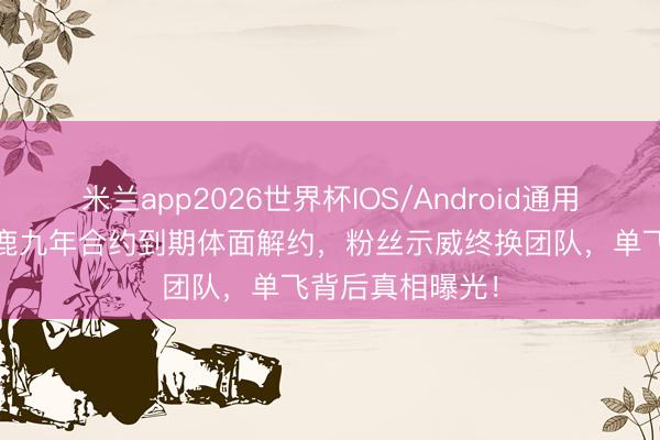米兰app2026世界杯IOS/Android通用手机版下载 白鹿九年合约到期体面解约，粉丝示威终换团队，单飞背后真相曝光！