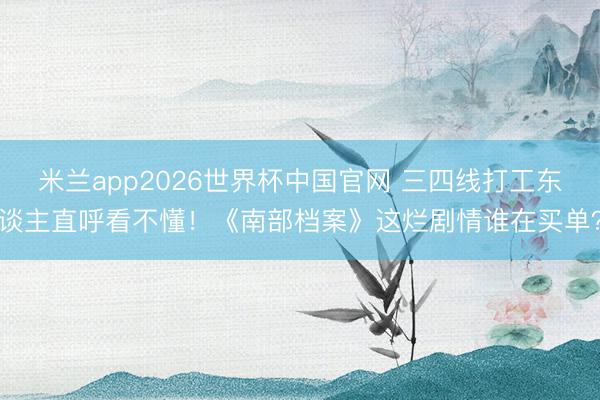 米兰app2026世界杯中国官网 三四线打工东谈主直呼看不懂！《南部档案》这烂剧情谁在买单？