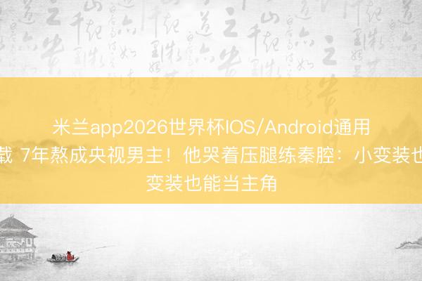 米兰app2026世界杯IOS/Android通用手机版下载 7年熬成央视男主！他哭着压腿练秦腔：小变装也能当主角