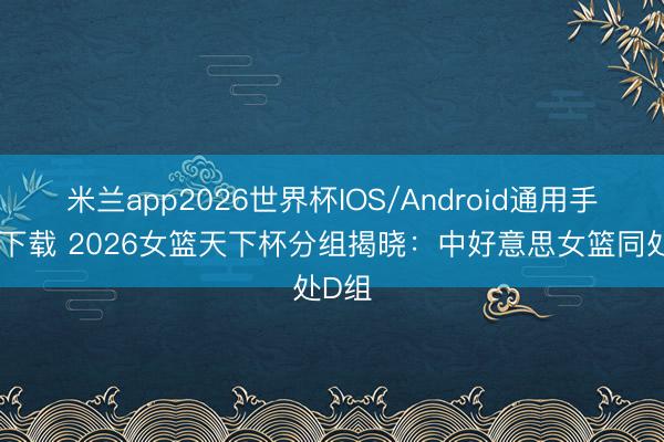 米兰app2026世界杯IOS/Android通用手机版下载 2026女篮天下杯分组揭晓：中好意思女篮同处D组