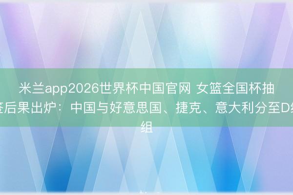 米兰app2026世界杯中国官网 女篮全国杯抽签后果出炉：中国与好意思国、捷克、意大利分至D组