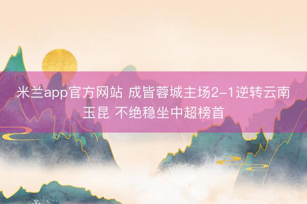 米兰app官方网站 成皆蓉城主场2-1逆转云南玉昆 不绝稳坐中超榜首
