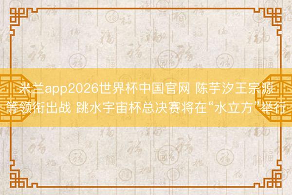 米兰app2026世界杯中国官网 陈芋汐王宗源等领衔出战 跳水宇宙杯总决赛将在“水立方”举行