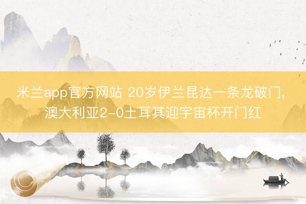 米兰app官方网站 20岁伊兰昆达一条龙破门, 澳大利亚2-0土耳其迎宇宙杯开门红