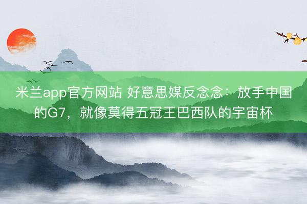 米兰app官方网站 好意思媒反念念：放手中国的G7，就像莫得五冠王巴西队的宇宙杯