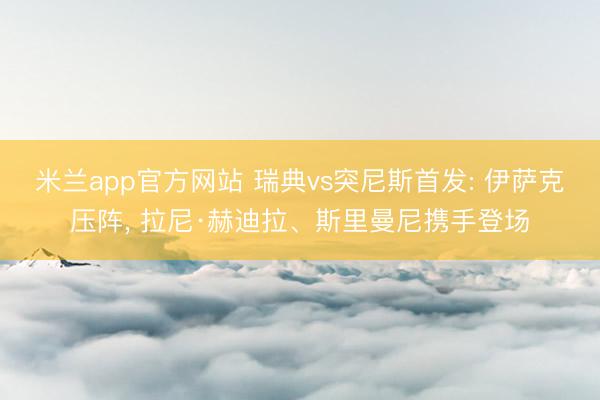 米兰app官方网站 瑞典vs突尼斯首发: 伊萨克压阵， 拉尼·赫迪拉、斯里曼尼携手登场