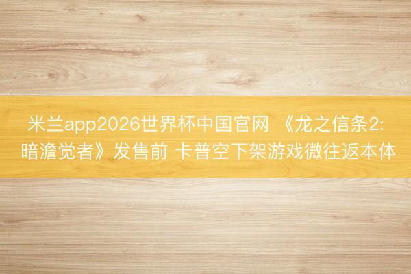 米兰app2026世界杯中国官网 《龙之信条2: 暗澹觉者》发售前 卡普空下架游戏微往返本体