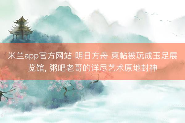 米兰app官方网站 明日方舟 柬帖被玩成玉足展览馆， 粥吧老哥的详尽艺术原地封神