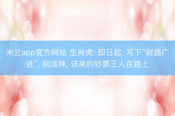 米兰app官方网站 生肖虎: 即日起, 写下“财路广进”, 别泼辣, 该来的钞票王人在路上