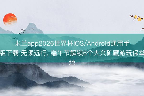 米兰app2026世界杯IOS/Android通用手机版下载 无须远行， 端午节解锁6个大兴矿藏游玩保举地