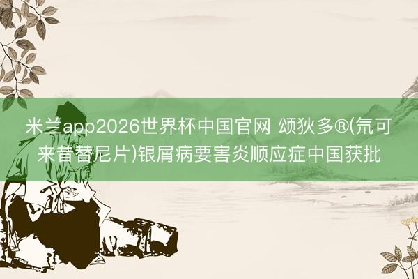 米兰app2026世界杯中国官网 颂狄多®(氘可来昔替尼片)银屑病要害炎顺应症中国获批