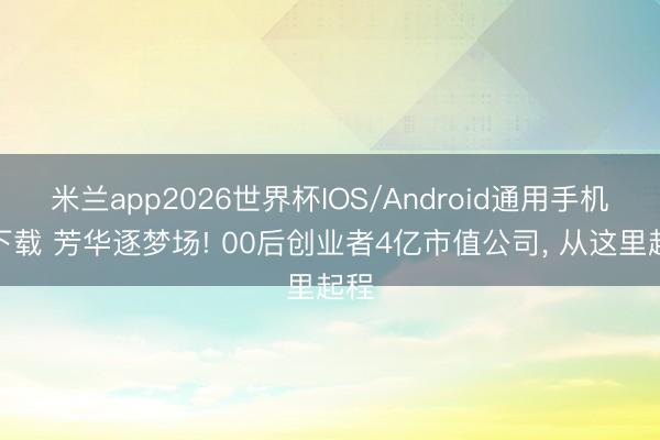 米兰app2026世界杯IOS/Android通用手机版下载 芳华逐梦场! 00后创业者4亿市值公司， 从这里起程