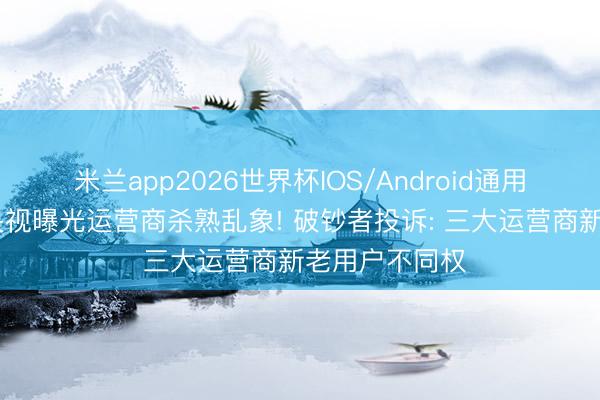 米兰app2026世界杯IOS/Android通用手机版下载 央视曝光运营商杀熟乱象! 破钞者投诉: 三大运营商新老用户不同权